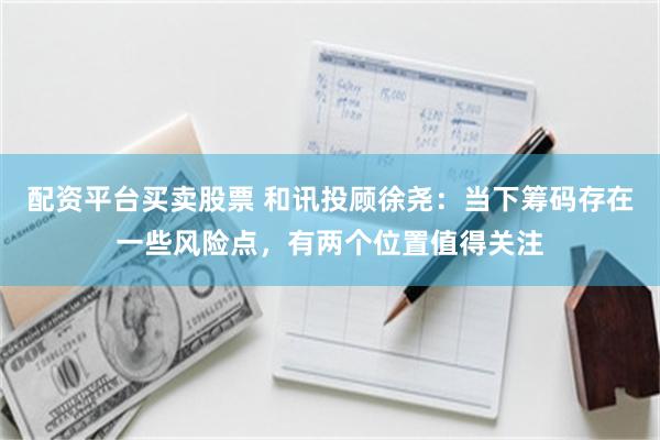 配资平台买卖股票 和讯投顾徐尧：当下筹码存在一些风险点，有两个位置值得关注