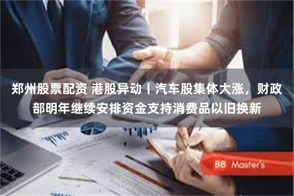 郑州股票配资 港股异动丨汽车股集体大涨，财政部明年继续安排资金支持消费品以旧换新
