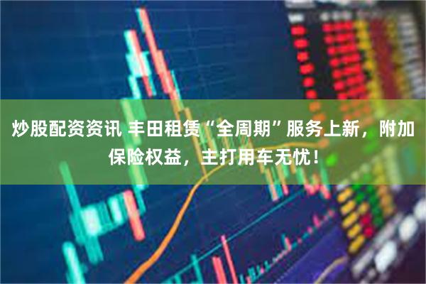 炒股配资资讯 丰田租赁“全周期”服务上新，附加保险权益，主打用车无忧！