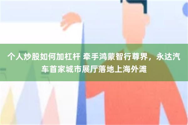 个人炒股如何加杠杆 牵手鸿蒙智行尊界，永达汽车首家城市展厅落地上海外滩