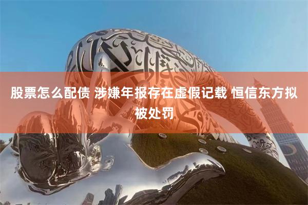 股票怎么配债 涉嫌年报存在虚假记载 恒信东方拟被处罚