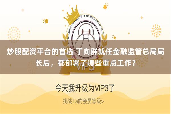 炒股配资平台的首选 丁向群就任金融监管总局局长后，都部署了哪些重点工作？