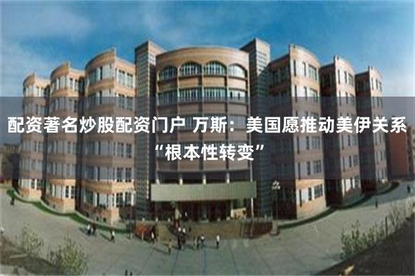 配资著名炒股配资门户 万斯：美国愿推动美伊关系“根本性转变”