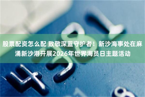 股票配资怎么配 致敬深蓝守护者！新沙海事处在麻涌新沙港开展2026年世界海员日主题活动