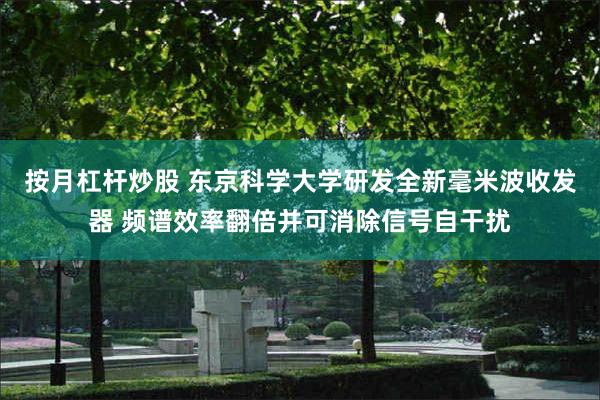 按月杠杆炒股 东京科学大学研发全新毫米波收发器 频谱效率翻倍并可消除信号自干扰