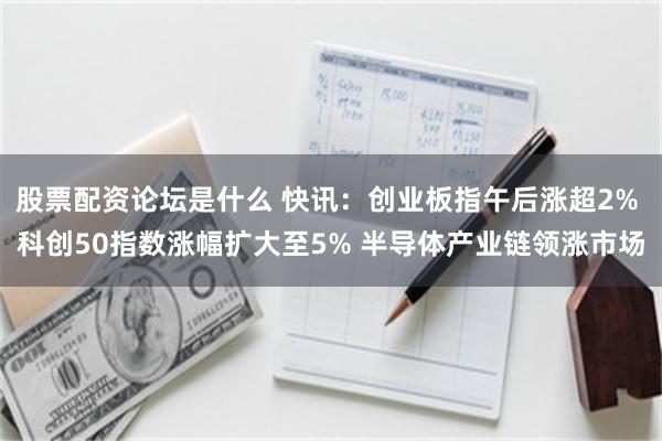 股票配资论坛是什么 快讯：创业板指午后涨超2% 科创50指数涨幅扩大至5% 半导体产业链领涨市场