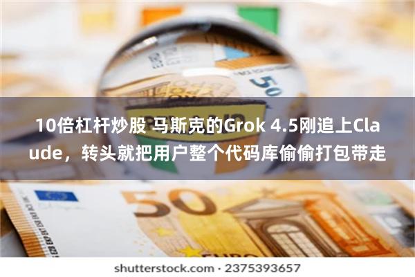 10倍杠杆炒股 马斯克的Grok 4.5刚追上Claude，转头就把用户整个代码库偷偷打包带走