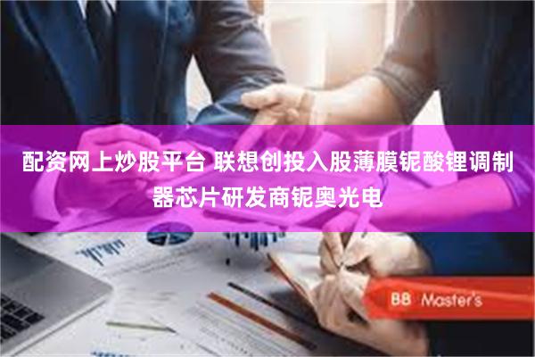 配资网上炒股平台 联想创投入股薄膜铌酸锂调制器芯片研发商铌奥光电