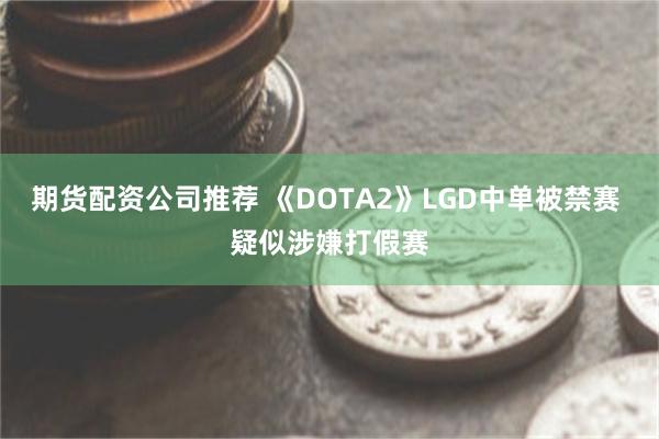 期货配资公司推荐 《DOTA2》LGD中单被禁赛 疑似涉嫌打假赛