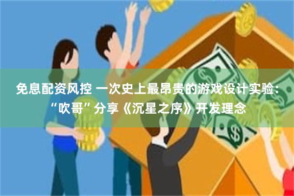 免息配资风控 一次史上最昂贵的游戏设计实验：“吹哥”分享《沉星之序》开发理念